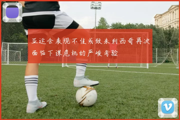 亚运会表现不佳或致米利西奇再次面临下课危机的严峻考验