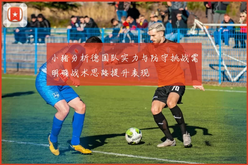 小猪分析德国队实力与防守挑战需明确战术思路提升表现