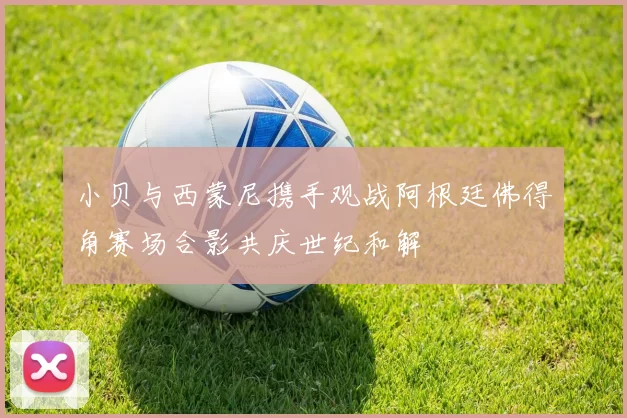小贝与西蒙尼携手观战阿根廷佛得角赛场合影共庆世纪和解