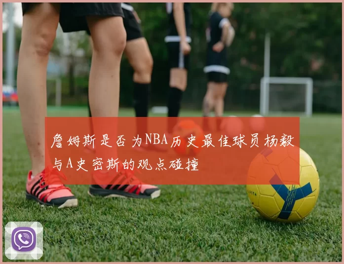 詹姆斯是否为NBA历史最佳球员杨毅与A史密斯的观点碰撞