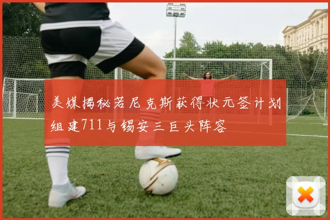 美媒揭秘若尼克斯获得状元签计划组建711与锡安三巨头阵容