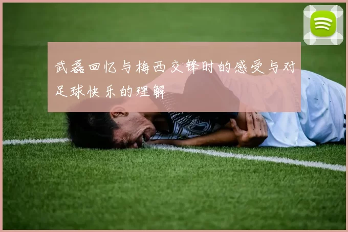 武磊回忆与梅西交锋时的感受与对足球快乐的理解