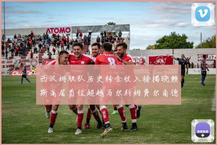 西汉姆联队历史转会收入榜揭晓赖斯高居首位超越马尔科姆费尔南德斯