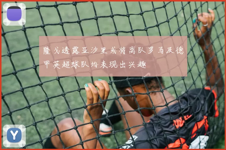 隆戈透露亚沙里或将离队罗马及德甲英超球队均表现出兴趣