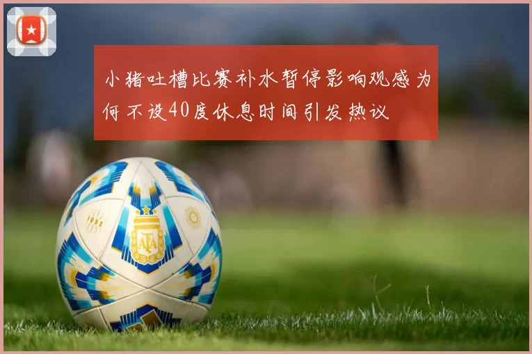 小猪吐槽比赛补水暂停影响观感为何不设40度休息时间引发热议
