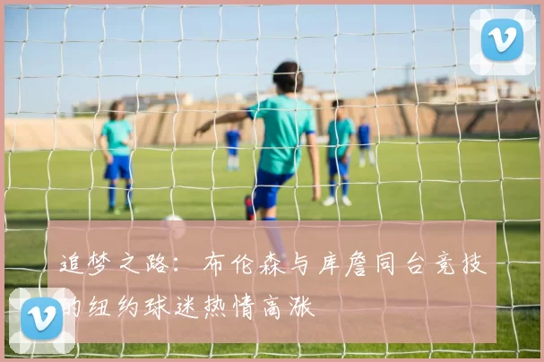 追梦之路：布伦森与库詹同台竞技的纽约球迷热情高涨