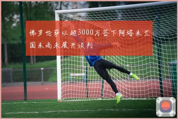 佛罗伦萨以超3000万签下阿塔米兰国米尚未展开谈判