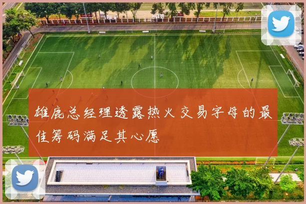 雄鹿总经理透露热火交易字母的最佳筹码满足其心愿