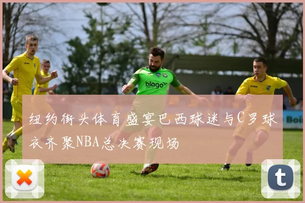 纽约街头体育盛宴巴西球迷与C罗球衣齐聚NBA总决赛现场