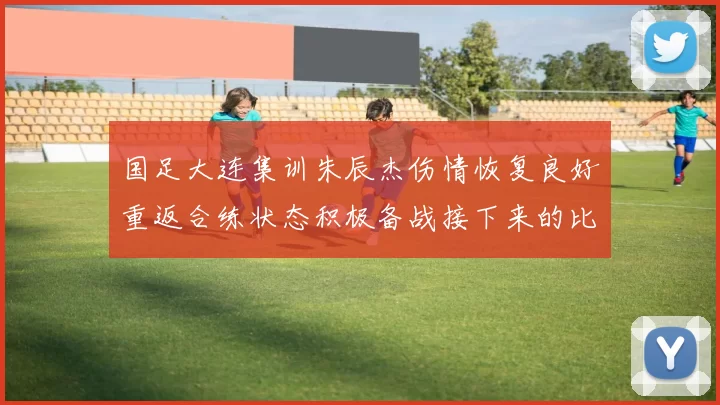 国足大连集训朱辰杰伤情恢复良好重返合练状态积极备战接下来的比赛