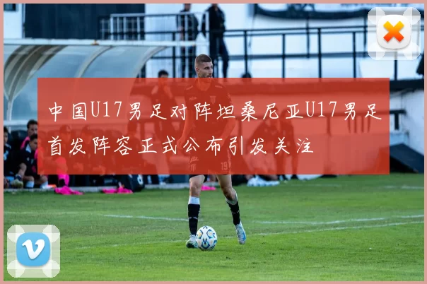 中国U17男足对阵坦桑尼亚U17男足首发阵容正式公布引发关注