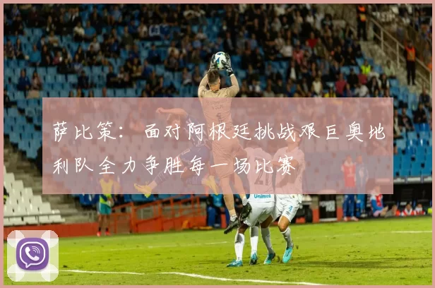 萨比策:面对阿根廷挑战艰巨奥地利队全力争胜每一场比赛
