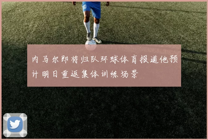 内马尔即将归队环球体育报道他预计明日重返集体训练场景
