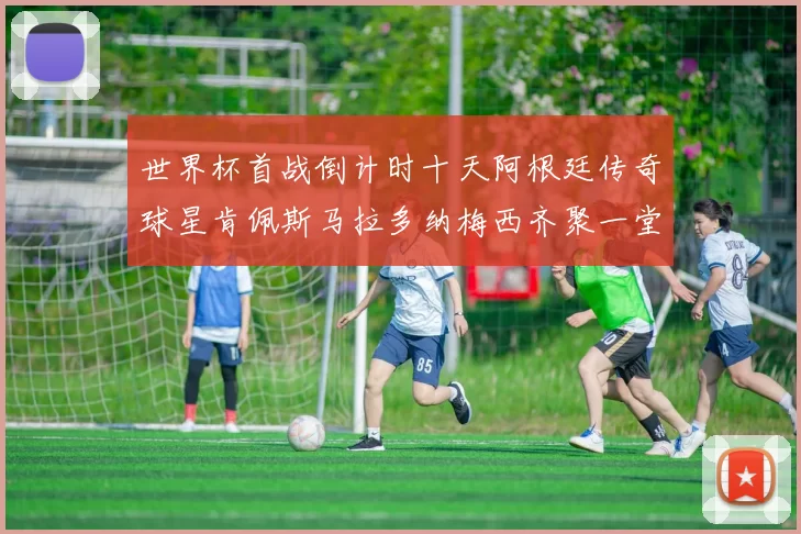 世界杯首战倒计时十天阿根廷传奇球星肯佩斯马拉多纳梅西齐聚一堂预热
