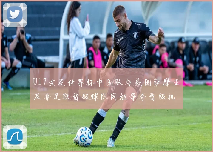 U17女足世界杯中国队与美国萨摩亚及非足联晋级球队同组争夺晋级机会