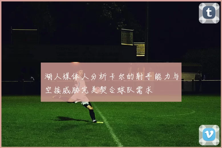 湖人媒体人分析卡尔的射手能力与空接威胁完美契合球队需求