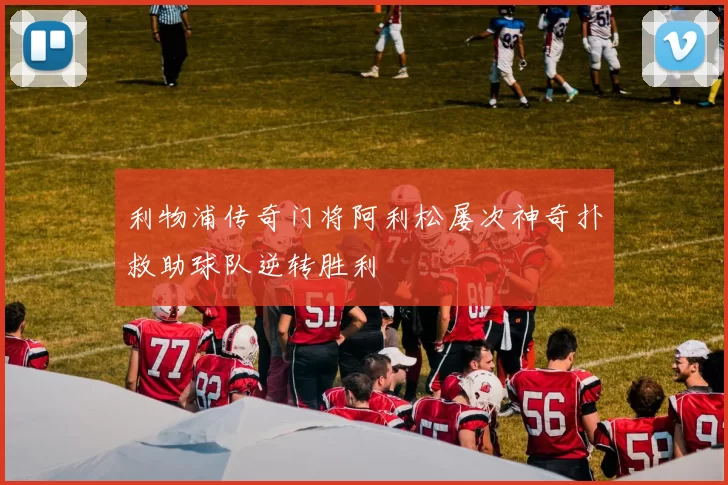 利物浦传奇门将阿利松屡次神奇扑救助球队逆转胜利